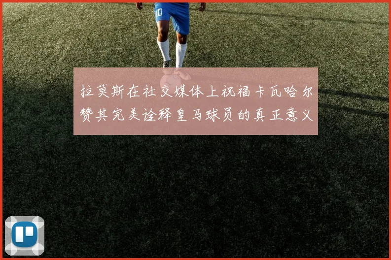 拉莫斯在社交媒体上祝福卡瓦哈尔赞其完美诠释皇马球员的真正意义