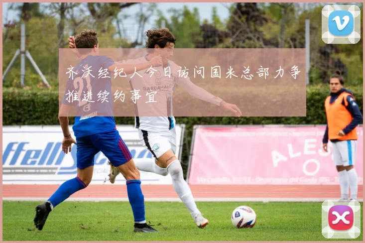 齐沃经纪人今日访问国米总部力争推进续约事宜