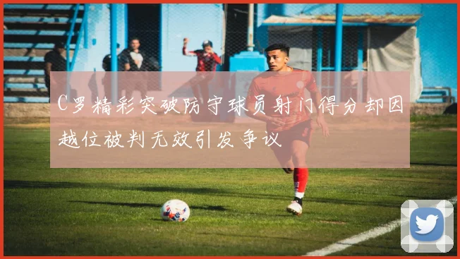 C罗精彩突破防守球员射门得分却因越位被判无效引发争议