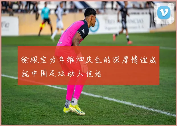 徐根宝为年维泗庆生的深厚情谊成就中国足坛动人佳话