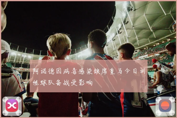 阿诺德因病毒感染缺席皇马今日训练球队备战受影响