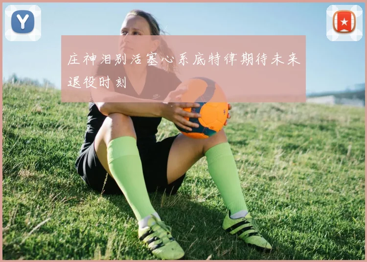 庄神泪别活塞心系底特律期待未来退役时刻