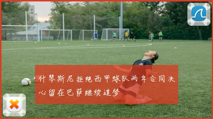 什琴斯尼拒绝西甲球队两年合同决心留在巴萨继续追梦