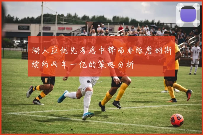 湖人应优先考虑中锋而非给詹姆斯续约两年一亿的策略分析