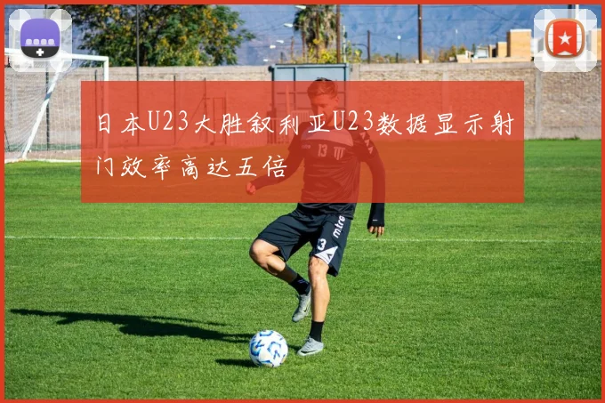 日本U23大胜叙利亚U23数据显示射门效率高达五倍