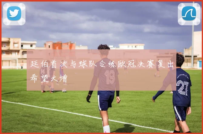 廷伯首次与球队合练欧冠决赛复出希望大增