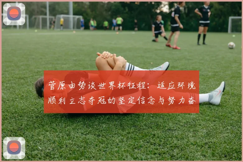 菅原由势谈世界杯征程：适应环境顺利立志夺冠的坚定信念与努力奋斗