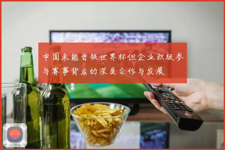 中国未能晋级世界杯但企业积极参与赛事背后的深度合作与发展