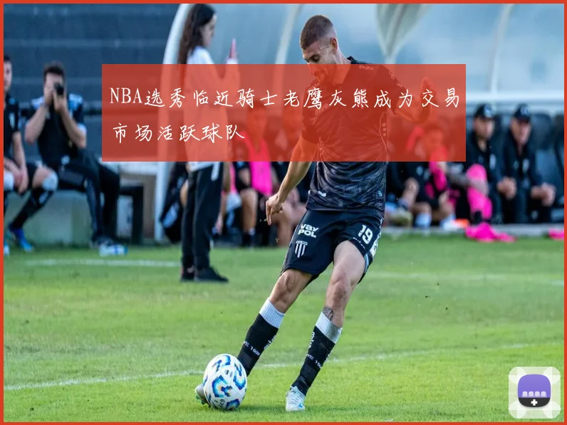 NBA选秀临近骑士老鹰灰熊成为交易市场活跃球队