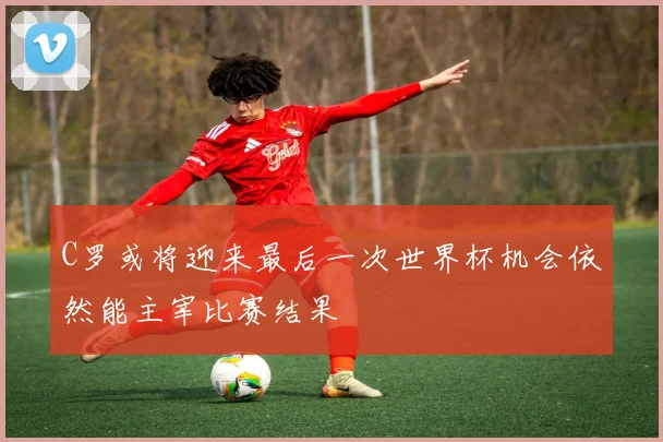 C罗或将迎来最后一次世界杯机会依然能主宰比赛结果