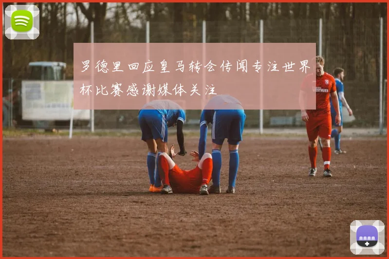 罗德里回应皇马转会传闻专注世界杯比赛感谢媒体关注