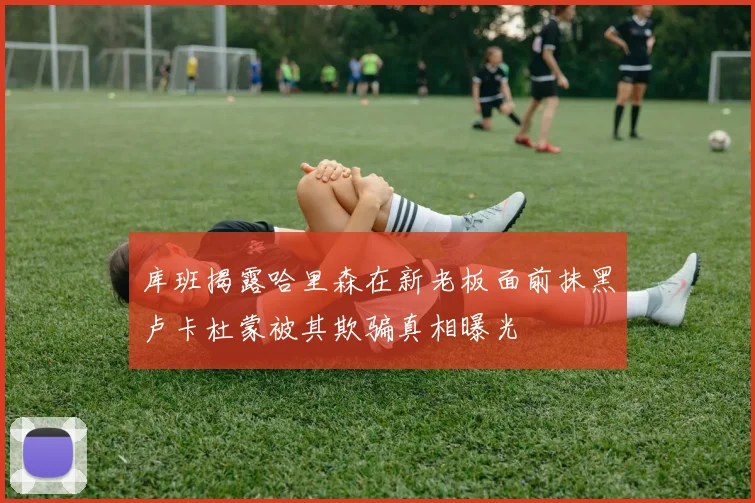 库班揭露哈里森在新老板面前抹黑卢卡杜蒙被其欺骗真相曝光