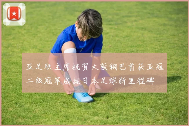 亚足联主席祝贺大阪钢巴首获亚冠二级冠军成就日本足球新里程碑