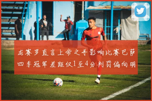 龙赛罗直言上帝之手影响比赛巴萨四季冠军差距仅1至4分判罚偏向明显