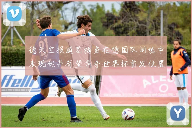 德天空报道恩梅查在德国队训练中表现优异有望争夺世界杯首发位置