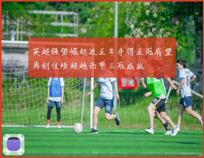 英超强势崛起近五年夺得五冠有望再创佳绩超越西甲三冠成就